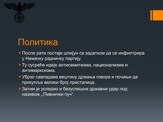 Политика
 После рата постаје шпијун са задатком да се инфилтрира
у Немачку радничку партију.
 Ту сусреће идеје антисемитизма, национализма и
антимарксизма.
 Убрзо савладава вештину држања говора и почиње да
прикупља велики број присталица.
 Затим је уследио и безуспешни државни удар под
називом ,,Пивнички пуч“.
 