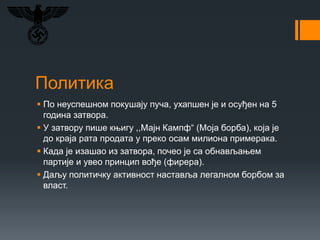 Политика
 По неуспешном покушају пуча, ухапшен је и осуђен на 5
година затвора.
 У затвору пише књигу ,,Мајн Кампф“ (Моја борба), која је
до краја рата продата у преко осам милиона примерака.
 Када је изашао из затвора, почео је са обнављањем
партије и увео принцип вође (фирера).
 Даљу политичку активност наставља легалном борбом за
власт.
 