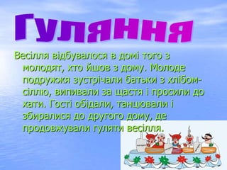 Весілля відбувалося в домі того з
молодят, хто йшов з дому. Молоде
подружжя зустрічали батьки з хлібом-
сіллю, випивали за щастя і просили до
хати. Гості обідали, танцювали і
збиралися до другого дому, де
продовжували гуляти весілля.
 