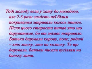 Тоді молоду вели у хату до молодого,
але 2-3 рази замість неї білим
покривалом закривали когось іншого.
Після цього староста питав хто що
даруватиме, бо він знімає покривало.
Батьки дарували корову, поле; родичі
– хто миску, хто на колиску. Те що
дарували, батьки писали вугіллям на
бальку хати.
 