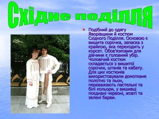 • Подібний до одягу
Яворівщини й костюм
Східного Поділля. Основою є
вишита сорочка, запаска з
крайкою, яка переходить у
корсет. Обов’язковим для
дівчини є головний убір.
Чоловічий костюм
складається з вишитої
сорочки, штанів та кабату.
Для цих костюмів
використовували домоткане
полотно та льон,
переважають пастельні та
білі кольори, у вишивці
поєднані червоні, жовті та
зелені барви.
 