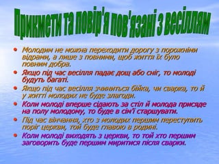 • Молодим не можна переходити дорогу з порожніми
відрами, а лише з повними, щоб життя їх було
повним добра.
• Якщо під час весілля падає дощ або сніг, то молоді
будуть багаті.
• Якщо під час весілля зчиниться бійка, чи сварка, то й
у житті молодих не буде злагоди.
• Коли молоді вперше сідають за стіл й молода присяде
на полу молодому, то буде в сім'ї старшувати.
• Під час вінчання, хто з молодих першим переступить
поріг церкви, той буде главою в родині.
• Коли молоді виходять з церкви, то той хто першим
заговорить буде першим миритися після сварки.
 