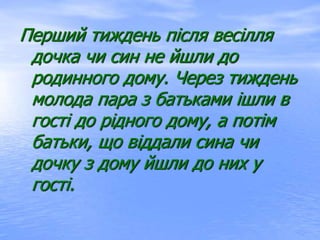 Перший тиждень після весілля
дочка чи син не йшли до
родинного дому. Через тиждень
молода пара з батьками ішли в
гості до рідного дому, а потім
батьки, що віддали сина чи
дочку з дому йшли до них у
гості.
 