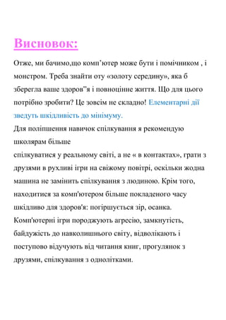 Висновок:
Отже, ми бачимо,що комп’ютер може бути і помічником , і
монстром. Треба знайти оту «золоту середину», яка б
зберегла ваше здоров”я і повноцінне життя. Що для цього
потрібно зробити? Це зовсім не складно! Елементарні дії
зведуть шкідливість до мінімуму.
Для поліпшення навичок спілкування я рекомендую
школярам більше
спілкуватися у реальному світі, а не « в контактах», грати з
друзями в рухливі ігри на свіжому повітрі, оскільки жодна
машина не замінить спілкування з людиною. Крім того,
находитися за комп'ютером більше покладеного часу
шкідливо для здоров'я: погіршується зір, осанка.
Комп'ютерні ігри породжують агресію, замкнутість,
байдужість до навколишнього світу, відволікають і
поступово відучують від читання книг, прогулянок з
друзями, спілкування з однолітками.
 