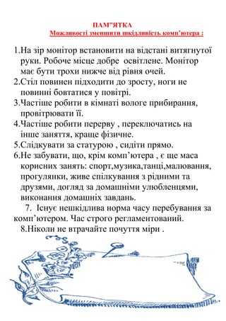 ПАМ”ЯТКА
Можливості зменшити шкідливість комп’ютера :
1.На зір монітор встановити на відстані витягнутої
руки. Робоче місце добре освітлене. Монітор
має бути трохи нижче від рівня очей.
2.Стіл повинен підходити до зросту, ноги не
повинні бовтатися у повітрі.
3.Частіше робити в кімнаті вологе прибирання,
провітрювати її.
4.Частіше робити перерву , переключатись на
інше заняття, краще фізичне.
5.Слідкувати за статурою , сидіти прямо.
6.Не забувати, що, крім комп’ютера , є ще маса
корисних занять: спорт,музика,танці,малювання,
прогулянки, живе спілкування з рідними та
друзями, догляд за домашніми улюбленцями,
виконання домашніх завдань.
7. Існує нешкідлива норма часу перебування за
комп’ютером. Час строго регламентований.
8.Ніколи не втрачайте почуття міри .
 