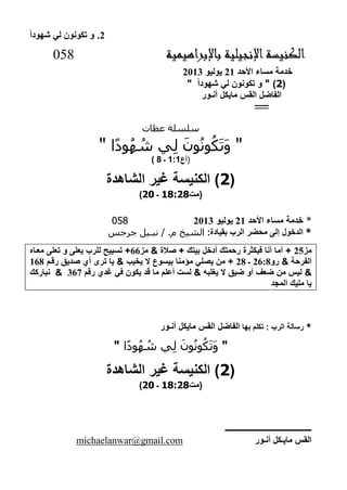 2‫شهودا‬ ‫لي‬ ‫تكونون‬ ‫و‬ .
‫باإلبراهيمية‬ ‫اإلنجيلية‬‫الكنيسة‬058
‫األحد‬ ‫مساء‬ ‫خدمة‬22‫يوليو‬2122
(2)"‫شهودا‬ ‫لي‬ ‫تكونون‬ ‫و‬"
‫الفاضل‬‫القس‬‫أنـور‬ ‫مايكل‬
‫ــــــــــ‬
‫عظات‬ ‫سلسلة‬
"‫ا‬ً‫د‬‫و‬ُ‫ه‬ ُ‫ش‬ ‫ي‬ِ‫ل‬ َ‫ون‬ُ‫ن‬‫و‬ُ‫ك‬َ‫ت‬َ‫و‬"
(‫أع‬1:1‫ـ‬8)
(2‫الشاهدة‬ ‫غير‬ ‫الكنيسة‬ )
‫(مت‬81:21‫ـ‬22)
*‫األحد‬ ‫مساء‬ ‫خدمة‬22‫يوليو‬2122058
*:‫بقيادة‬ ‫الرب‬ ‫محضر‬ ‫إلى‬ ‫الدخول‬/ .‫م‬ ‫الشيخ‬‫جرجس‬ ‫نبـيل‬
‫مز‬22‫بيتك‬ ‫أدخل‬ ‫رحمتك‬ ‫فبكثرة‬ ‫أنا‬ ‫أما‬ +‫صالة‬ +&‫مز‬66‫معاا‬ ‫تعلى‬ ‫و‬ ‫يعلى‬ ‫للرب‬ ‫تسبيح‬ +
‫الفرحة‬&‫رو‬2662‫ـ‬22‫يص‬ ‫من‬ +‫يخيب‬ ‫ال‬ ‫بيسوع‬ ‫مؤمنا‬ ‫لي‬&‫رقا‬ ‫صديق‬ ‫أي‬ ‫ترى‬ ‫يا‬262
&‫رق‬ ‫غدي‬ ‫في‬ ‫يكون‬ ‫قد‬ ‫ما‬ ‫أعل‬ ‫لست‬ & ‫يغلبه‬ ‫ال‬ ‫ضيق‬ ‫أو‬ ‫ضعف‬ ‫من‬ ‫ليس‬263&‫نباركك‬
‫المجد‬ ‫مليك‬ ‫يا‬
*‫بها‬ ‫تكل‬ : ‫الرب‬ ‫رسالة‬‫الفاضل‬‫القس‬‫أنـور‬ ‫مايكل‬
"‫ا‬ً‫د‬‫و‬ُ‫ه‬ ُ‫ش‬ ‫ي‬ِ‫ل‬ َ‫ون‬ُ‫ن‬‫و‬ُ‫ك‬َ‫ت‬َ‫و‬"
(2‫الشاهدة‬ ‫غير‬ ‫الكنيسة‬ )
‫(مت‬81:21‫ـ‬22)
‫ــــــــــــــــــــــــــــــــــــــــــــ‬
‫أنـور‬ ‫مايـكل‬ ‫القس‬michaelanwar@gmail.com
 