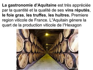 La gastronomie d’Aquitaine est très appréciée 
par la quantité et la qualité de ses vins réputés, 
le foie gras, les truffes, les huîtres. Premiere 
region viticole de France. L’Aquitain génere la 
quart de la production viticole de l’Hexagon
 