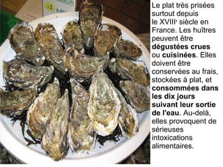 Le plat très prisées 
surtout depuis 
le XVIIIe
 siècle en 
France. Les huîtres 
peuvent être 
dégustées crues
ou cuisinées. Elles 
doivent être 
conservées au frais, 
stockées à plat, et 
consommées dans
les dix jours
suivant leur sortie
de l'eau. Au-delà, 
elles provoquent de 
sérieuses 
intoxications 
alimentaires.
 