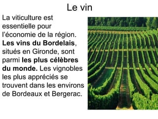 Le vin
La viticulture est 
essentielle pour 
l’économie de la région. 
Les vins du Bordelais, 
situés en Gironde, sont 
parmi les plus célèbres
du monde. Les vignobles 
les plus appréciés se 
trouvent dans les environs 
de Bordeaux et Bergerac. 
 