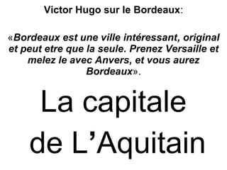 Victor Hugo sur le Bordeaux:
«Bordeaux est une ville intéressant, original
et peut etre que la seule. Prenez Versaille et
melez le avec Anvers, et vous aurez
Bordeaux».
La capitale
de L’Aquitain
 