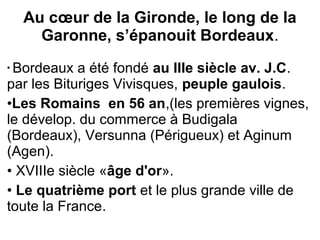 Au cœur de la Gironde, le long de la
Garonne, s’épanouit Bordeaux.
• Bordeaux а été fondé au IIIe siècle av. J.C.
par les Bituriges Vivisques, peuple gaulois.
•Les Romains en 56 an,(les premières vignes,
le dévelop. du commerce à Budigala
(Bordeaux), Versunna (Périgueux) et Aginum
(Agen).
• XVIIIe siècle «âge d'or».
• Le quatrième port et le plus grande ville de
toute la France.
 