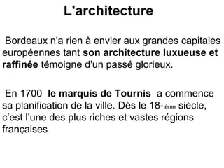L'architecture
Bordeaux n'a rien à envier aux grandes capitales
européennes tant son architecture luxueuse et
raffinée témoigne d'un passé glorieux.
En 1700 le marquis de Tournis a commence
sa planification de la ville. Dès le 18-ième siècle,
c’est l’une des plus riches et vastes régions
françaises
 