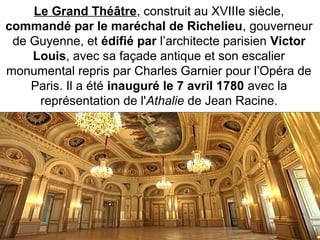 Le Grand Théâtre, construit au XVIIIe siècle,
commandé par le maréchal de Richelieu, gouverneur
de Guyenne, et édifié par l’architecte parisien Victor
Louis, avec sa façade antique et son escalier
monumental repris par Charles Garnier pour l’Opéra de
Paris. Il a été inauguré le 7 avril 1780 avec la
représentation de l'Athalie de Jean Racine.
 