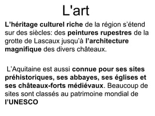 L'art
L’héritage culturel riche de la région s’étend
sur des siècles: des peintures rupestres de la
grotte de Lascaux jusqu’à l’architecture
magnifique des divers châteaux.
L’Aquitaine est aussi connue pour ses sites
préhistoriques, ses abbayes, ses églises et
ses châteaux-forts médiévaux. Beaucoup de
sites sont classés au patrimoine mondial de
l’UNESCO
 