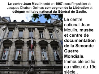 Le centre Jean Moulin créé en 1967 sous l'impulsion de
Jacques Chaban-Delmas compagnon de la Libération et
délégué militaire national du Général de Gaulle.
Le centre
national Jean
Moulin, musée
et centre de
documentation
de la Seconde
Guerre
Mondiale.
Immeuble édifié
au milieu du 19e
siècle..
 