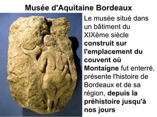 Musée d'Aquitaine Bordeaux
Le musée situé dans
un bâtiment du
XIXème siècle
construit sur
l'emplacement du
couvent où
Montaigne fut enterré,
présente l'histoire de
Bordeaux et de sa
région, depuis la
préhistoire jusqu'à
nos jours
 