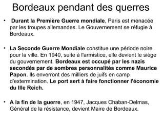 Bordeaux pendant des querres
• Durant la Première Guerre mondiale, Paris est menacée
par les troupes allemandes. Le Gouvernement se réfugie à
Bordeaux.
• La Seconde Guerre Mondiale constitue une période noire
pour la ville. En 1940, suite à l'armistice, elle devient le siège
du gouvernement. Bordeaux est occupé par les nazis
secondés par de sombres personnalités comme Maurice
Papon. Ils enverront des milliers de juifs en camp
d'extermination. Le port sert à faire fonctionner l'économie
du IIIe Reich.
• A la fin de la guerre, en 1947, Jacques Chaban-Delmas,
Général de la résistance, devient Maire de Bordeaux.
 