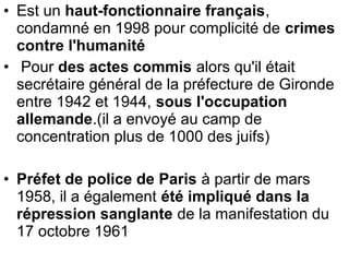 • Est un haut-fonctionnaire français,
condamné en 1998 pour complicité de crimes
contre l'humanité
• Pour des actes commis alors qu'il était
secrétaire général de la préfecture de Gironde
entre 1942 et 1944, sous l'occupation
allemande.(il a envoyé au camp de
concentration plus de 1000 des juifs)
• Préfet de police de Paris à partir de mars
1958, il a également été impliqué dans la
répression sanglante de la manifestation du
17 octobre 1961
 
