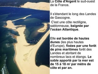 La Côte d'Argent le sud-ouest
de la France.
Il s'étendant le long des Landes
de Gascogne.
C'est une côte rectiligne,
sablonneuse, baignée par
l'océan Atlantique.
Elle est bordée de hautes
dunes (les plus hautes
d'Europe), fixées par une forêt
de pins maritimes forêt des
Landes et abritant de
nombreux lacs et étangs. Le
sable apporté par la mer est
de 15 à 18 m3
par mètre de
côte et par an.
 