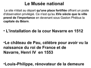 Le Musée national
Le site n'était au départ qu'une place fortifiée offrant un poste
d'observation privilégié. Ce n'est qu'au XVe siècle que la ville
prend de l'importance en devenant sous Gaston Phébus la
capitale du Béarn.
• L'installation de la cour Navarre en 1512
•Le château de Pau, célèbre pour avoir vu la
naissance du roi de France et de
Navarre, Henri IV en 1553
•Louis-Philippe, rénovateur de la demeure
 