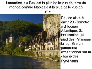 Lamartine : « Pau est la plus belle vue de terre du
monde comme Naples est la plus belle vue de
mer »
Pau se situe à
env.120 kilomètre
s d l'océan
Atlantique. Sa
localisation au
pied des Pyrénées
lui confère un
panorama
exceptionnel sur la
chaîne des
Pyrénées
 