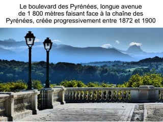 Le boulevard des Pyrénées, longue avenue
de 1 800 mètres faisant face à la chaîne des
Pyrénées, créée progressivement entre 1872 et 1900
 