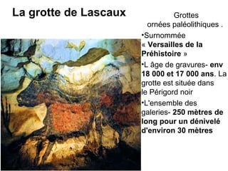 La grotte de Lascaux  Grottes 
ornées paléolithiques .
•Surnommée 
« Versailles de la
Préhistoire »  
•L âge de gravures- env
18 000 et 17 000 ans. La 
grotte est située dans 
le Périgord noir 
•L'ensemble des 
galeries- 250 mètres de
long pour un dénivelé
d'environ 30 mètres
 