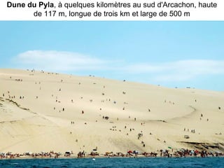 Dune du Pyla, à quelques kilomètres au sud d'Arcachon, haute 
de 117 m, longue de trois km et large de 500 m
 