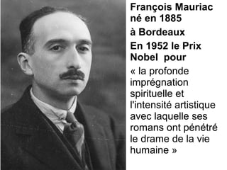 François Mauriac
né en 1885
à Bordeaux
En 1952 le Prix
Nobel pour
« la profonde 
imprégnation 
spirituelle et 
l'intensité artistique 
avec laquelle ses 
romans ont pénétré 
le drame de la vie 
humaine »
 