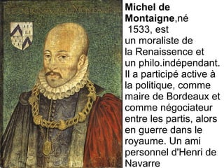 Michel de
Montaigne,né 
 1533, est 
un moraliste de 
la Renaissence et 
un philo.indépendant. 
Il a participé active à 
la politique, comme 
maire de Bordeaux et 
comme négociateur 
entre les partis, alors 
en guerre dans le 
royaume. Un ami 
personnel d'Henri de 
Navarre
 
