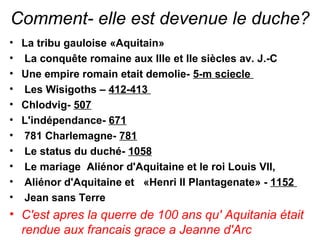 Comment- elle est devenue lе duche?
• La tribu gauloise «Aquitain»
• La conquête romaine aux IIIe et IIe siècles av. J.-C
• Une empire romain etait demolie- 5-m sciecle
• Les Wisigoths – 412-413
• Chlodvig- 507
• L'indépendance- 671
• 781 Charlemagne- 781
• Le status du duché- 1058
• Le mariage  Aliénor d'Aquitaine et le roi Louis VII,
• Aliénor d'Aquitaine et «Henri II Plantagenate» - 1152
•  Jean sans Terre
• С'est apres la querre de 100 ans qu' Aquitania était
rendue aux francais grace a Jeanne d'Arc
 