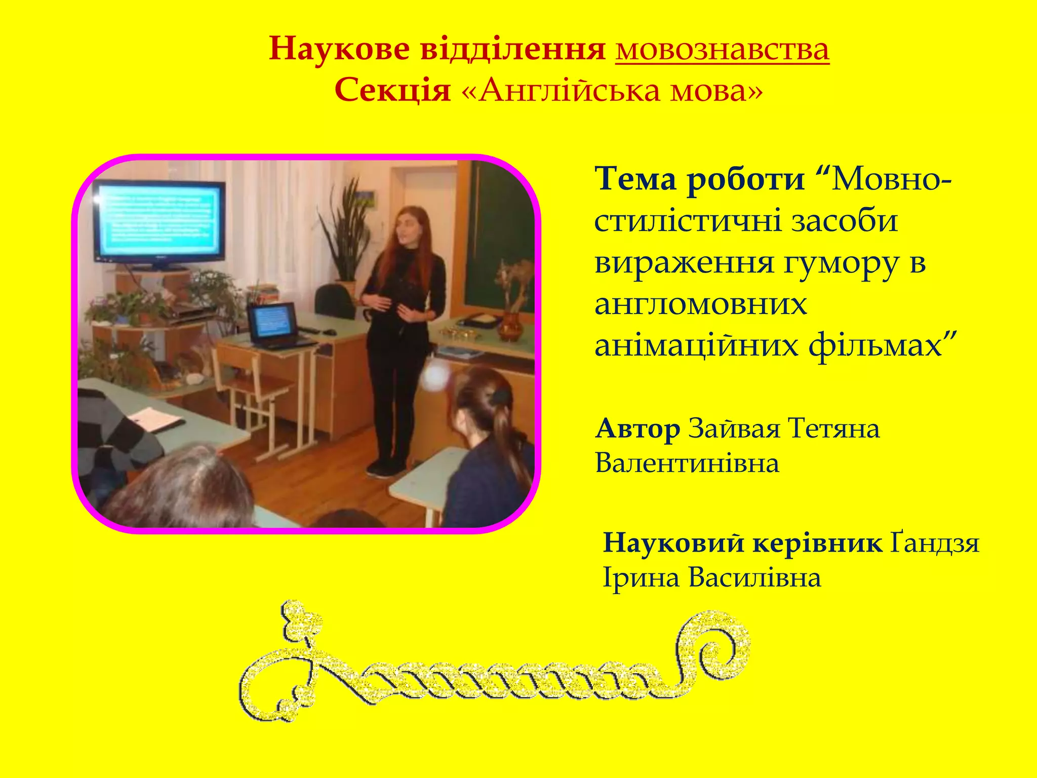 Наукове відділення мовознавства
Секція «Англійська мова»
Тема роботи “Мовно-
стилістичні засоби
вираження гумору в
англомовних
анімаційних фільмах”
Автор Зайвая Тетяна
Валентинівна
Науковий керівник Ґандзя
Ірина Василівна
 