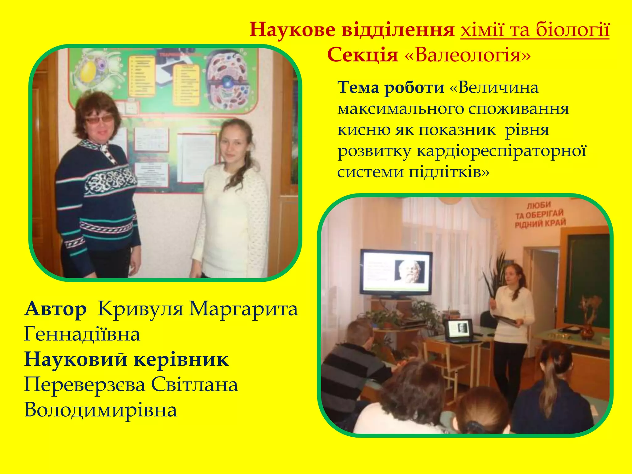 Наукове відділення хімії та біології
Секція «Валеологія»
Автор Кривуля Маргарита
Геннадіївна
Науковий керівник
Переверзєва Світлана
Володимирівна
Тема роботи «Величина
максимального споживання
кисню як показник рівня
розвитку кардіореспіраторної
системи підлітків»
 