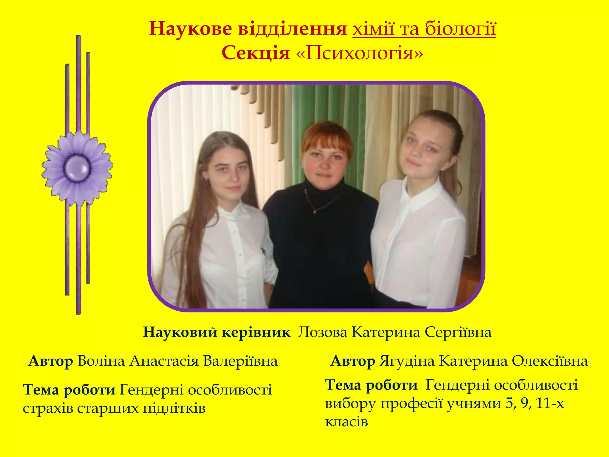 Тема роботи Гендерні особливості
страхів старших підлітків
Тема роботи Гендерні особливості
вибору професії учнями 5, 9, 11-х
класів
Наукове відділення хімії та біології
Секція «Психологія»
Автор Воліна Анастасія Валеріївна Автор Ягудіна Катерина Олексіївна
Науковий керівник Лозова Катерина Сергіївна
 