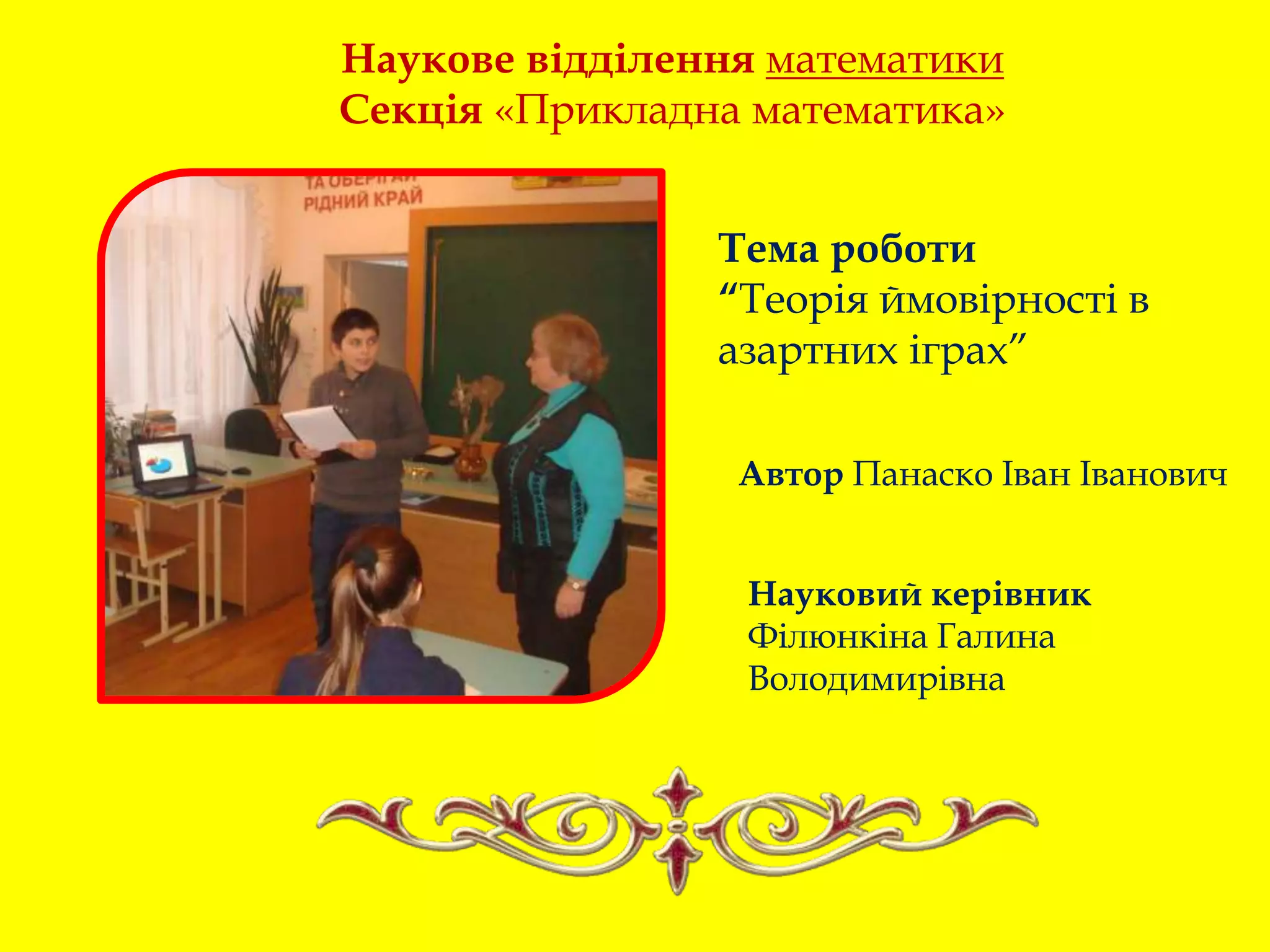 Наукове відділення математики
Секція «Прикладна математика»
Тема роботи
“Теорія ймовірності в
азартних іграх”
Автор Панаско Іван Іванович
Науковий керівник
Філюнкіна Галина
Володимирівна
 