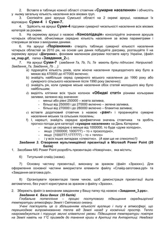 2. Вставте в таблицю кожної області стовпчик «Сумарне населення» і обчисліть
у ньому загальну кількість населення всіх вікових груп.
3. Скопіюйте дані аркуша Сумської області на 2 окремі аркуші, назвавши їх
відповідно Суми-4 і Суми-7.
4. Здійсніть на аркуші Суми-4 підсумки сумарної чисельності населення всіх вікових
категорій за роками.
5. На окремому аркуші з назвою «Консолідація» консолідуйте значення аркушів
чотирьох областей, обчисливши середню кількість населення за всіма параметрами і
створивши зв’язки з вихідними даними.
6. На аркуші «Порівняння» створіть таблицю сумарної кількості населення
чотирьох областей за 2010 рік, на основі цих даних побудуйте діаграму, розташуйте її на
окремому аркуші «Діаграма», фоновим малюнком діаграми поставте карту України, (файл
ua_map.gif, папка «Завдання_2»).
7. На аркуші Суми-7 (завдання 7a, 7b, 7c, 7е мають бути підписані. Наприклад:
Завдання_7а, Завдання_7b …):
a) підрахуйте кількість років, коли жіноче населення працездатного віку було в
межах від 470000 до 477000 включно;
b) знайдіть найбільше серед сумарного міського населення до 1990 року або
сумарного сільського населення після 1990 року (включно);
c) знайдіть рік, коли сумарне міське населення обох статей молодшого віку було
найбільшим;
d) виділіть клітинки всіх трьох колонок «Обидві статі» різними кольорами
заливки, залежно від значення:
- менші або рівні 250000 – жовта заливка,
- більші від 250000 і до 270000 включно – зелена заливка,
- більші від 270000 і до 280000 включно – блакитна заливка;
e) вставте додатковий стовпчик з назвою «ранг» і проранжуйте сумарне
населення міських та сільських поселень;
f) І, нарешті, знайдіть середнє арифметичне значень стовпчика та зробіть
прогноз погоди для категорії «сумарне населення» на День Катерини:
- якщо це середнє є менше від 1000000, то буде «дуже холодно»,
- якщо [1000000; 1000777) – то « прохолодно»,
- якщо [1000777;1777777) – то « тепло»
- і у всіх інших випадках «спекотно». (А вам ще не спекотно?)
Завдання 3. Створення мультимедійної презентації в Microsoft Power Point (20
балів)
1. Засобами MS Power Point розробіть презентацію «Новорічна», яка містить:
6) Титульний слайд (назва).
7) Основну частину презентації, виконану за зразком (файл «Зразок»). Для
оформлення основної частини використати елементи файлу «Слайд-заготовка.ppt» та
«Завдання-загатовка.ppt».
8) Організувати презентацію таким чином, щоб демонстрація презентації йшла
автоматично, без участі користувача за зразком з файлу «Зразок».
2. Збережіть файл із виконаним завданням у Вашу папку під назвою «Завдання_3.pps».
Завдання 4. Бази даних (35 балів)
Глобальне потепління – процес поступового підвищення середньорічної
температури атмосфери Землі і Світового океану.
Учені пов’язують це із збільшенням кількості вуглецю і пилу в атмосфері, що
перешкоджає випромінюванню тепла від Землі назад у космічний простір. Тепло
нагромаджується і порушує звичні кліматичні умови. Підвищення температури повітря
на Землі навіть на 1°С призведе до танення криги в Арктиці та Антарктиці. Невдовзі
 
