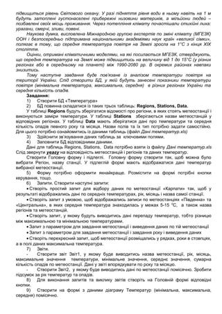 підвищиться рівень Світового океану. У разі підняття рівня води в ньому навіть на 1 м
будуть затоплені густонаселені прибережні низовини материків, а мільйони людей –
позбавлені своїх місць проживання. Через потепління клімату почастішали стихійні лиха:
урагани, смерчі, зливи, повені.
Наукова думка, висловлена Міжнародною групою експертів по зміні клімату (МГЕЗК)
ООН і безпосередньо підтримана національними академіями наук країн «великої сімки»,
полягає в тому, що середня температура повітря на Землі зросла на 1°С з кінця ХІХ
століття.
Оцінки, отримані кліматичними моделями, на які посилається МГЕЗК, стверджують,
що середня температура на Землі може підвищитись на величину від 1 до 15°С (у різних
регіонах або в середньому на планеті) між 1990-2080 рр. В окремих районах навпаки
знизитись.
Тому наступне завдання буде пов’язане із аналізом температури повітря на
території України. Слід створити БД, у якій будуть занесені показники температури
повітря (мінімальна температура, максимальна, середня) в різних регіонах України та
середня кількість опадів.
Завдання:
1) Створити БД «Температура»
2) БД повинна складатися із таких трьох таблиць: Regions, Stations, Data.
У таблиці Regions будуть зберігатися відомості про регіони, в яких стоять метеостанції і
виконуються заміри температури. У таблиці Stations зберігаються назви метеостанцій у
відповідних регіонах. У таблиці Data мають зберігатися дані про температури та середня
кількість опадів певного року та місяця. Назви полів та їх тип потрібно задати самостійно.
Для цього потрібно ознайомитись із даними таблиць (файл Дані температур.xls)
3) Здійснити зв’язування даних таблиць за ключовими полями.
4) Заповнити БД відповідними даними.
Дані для таблиць Regions, Stations, Data потрібно взяти із файлу Дані температур.xls
Слід звернути увагу на відповідність метеостанцій і регіонів та даних температур.
Створити Головну форму і підлеглі. Головну форму створити так, щоб можна було
вибрати Регіон, назву станції. У підлеглій формі мають відображатися дані температур
вибраної метеостанції.
5) Форму потрібно оформити якнайкраще. Розмістити на формі потрібні кнопки
керування, тощо.
6) Запити. Створити наступні запити:
• Створіть простий запит для відбору даних по метеостанції «Карпати» так, щоб у
результаті відображались дані по середніх температурах, рік, місяць і назва самої станції.
• Створіть запит з умовою, щоб відображались записи по метеостанціях «Південна» та
«Центральна», в яких середня температура знаходилась у межах 5-15 0
С, а також назва
регіонів та метеостанцій.
• Створіть запит, у якому будуть виводитись дані перепаду температур, тобто різницю
між максимальною та мінімальною температурами.
• Запит з параметром для завдання метеостанції і виведення даних по тій метеостанції
• Запит з параметром для завдання метеостанції і завдання року і виведення даних
• Створіть перехресний запит, щоб метеостанції розміщались у рядках, роки в стовпцях,
а в полі даних максимальна температура.
7) Звіти.
- Створити звіт Звіт1, у якому буде виводитись назва метеостанції, рік, місяць,
максимальне значення температури, мінімальне значення, середнє значення, сумарна
кількість опадів по метеостанції. Дані у звіті впорядкувати по року та місяцю.
- Створити Звіт2, у якому буде виводитись дані по метеостанції помісячно. Зробити
підсумок за рік температур та опадів.
8) Для виконання запитів та виклику звітів створіть на Головній формі відповідні
кнопки.
9) Створити на формі з даними діаграму Температур (мінімальна, максимальна,
середня) помісячно.
 