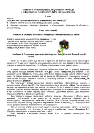 Завдання ІІ етапу Всеукраїнської учнівської олімпіади
з інформаційних технологій 2012/2013 навчального року
9 клас
УВАГА!
ДЛЯ ЯКІСНОЇ ПЕРЕВІРКИ РОБОТИ ВИКОНАЙТЕ НАСТУПНІ ДІЇ:
3. Створіть папку з назвою, яка відповідає Вашому шифру.
4. Виконані завдання з іменами «Завдання 1», «Завдання 2», «Завдання 3» збережіть у
створену папку.
ІІ тур (практичний)
Завдання 1. Обробка текстової інформації в Microsoft Word (15 балів)
Створіть малюнок за зразком (папка «Завдання_1»), із
трьох квіточок використовуючи панель інструментів
«Рисование» в MS Word. Згрупуйте малюнок.
Зберегти виконане завдання в файлі з ім’ям
«Завдання_1.doc» у свою папку.
Завдання 2. Створення мультимедійної презентації в Microsoft Power Point (25
балів)
Кому, як не вам, знати, що однією із проблем 21 століття вважається комп’ютерна
залежність? А ще часто говорять про шкідливість комп’ютеру для здоров’я. Всі ми любимо
працювати за комп’ютером і тому попробуємо трішечки виступити на його захист.
Створіть шаблон презентації, задавши градієнтний колір тла. У правому верхньому
кутку зразка слайдів вставте малюнок «ket.jpg» (папка «Завдання_2») висотою 3 см,
забезпечте його прозорість. У нижньому колонтитулі зразка слайдів укажіть «Комп’ютерний
світ». На зразку заголовка вставте цей же малюнок (збільшений і з прозорими краями) у
лівій частині слайда. Збережіть шаблон у власному форматі в папці «Завдання_2»,
давши файлу ім’я problem1.
На титульному слайді презентації вставте заголовок «Комп’ютерний всесвіт» з
використанням об’єктів WordArt. На другий слайд вставте малюнок «1.jpg» При натисканні
мишкою на зображенні клавіатури, мишки, системного блоку та монітора мають з’являтися
відповідні підказки (виноска-хмарка): «Клавіатура», «Мишка», «Системний блок», «Монітор»,
а при натисканні на самій підказці вони зникають. Добийтеся ефекту, щоб посилання
працювали строго на зазначених ділянках.
Для третього слайда презентації виберіть розмітку «Заголовок і об’єкт», дайте
заголовок «Негативний вплив монітора» та вставте радіальну діаграму, яка б
демонструвала, джерелом яких небезпек є монітор. (Для побудови діаграми використайте
інформацію першого абзацу документа negativ.doc (папка «Завдання_2»). З центрального
кільця діаграми створіть гіперпосилання на цей документ.
На четвертому слайді презентації задайте розмітку «заголовок і текст» та помістіть
текстову інформацію про монітори з документа monitor.doc (папка «Завдання_2»).
Вбудуйте цей документ в презентацію (на 4 слайді).
Файл збережіть у власному форматі Power Point та форматі демонстрації (ім’я
problem1).
 