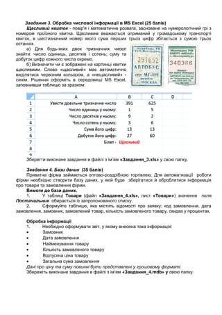 Завдання 3. Обробка числової інформації в MS Excel (25 балів)
Щасливий квиток - повір'я і математичне розвага, засноване на нумерологічний грі з
номером проїзного квитка. Щасливим вважається отриманий у громадському транспорті
квиток, в шестизначний номер якого сума перших трьох цифр збігається з сумою трьох
останніх.
а) Для будь-яких двох тризначних чисел
знайти: число одиниць, десятків і сотень; суму та
добуток цифр кожного числа окремо.
б) Визначити чи є зображені на картинці квитки
щасливими. Слово «щасливий» має автоматично
виділятися червоним кольором, а «нещасливий» -
синім. Рішення оформіть в середовищі MS Excel,
заповнивши таблицю за зразком:
Зберегти виконане завдання в файлі з ім’ям «Завдання_3.xls» у свою папку.
Завдання 4. Бази даних (35 балів)
Приватна фірма займається оптово-роздрібною торгівлею. Для автоматизації роботи
фірми необхідно створити базу даних, у якій буде зберігатися й оброблятися інформація
про товари та замовлення фірми.
Вимоги до бази даних.
1. У таблиці Товари (файл «Завдання_4.xls», лист «Товари») значення поля
Постачальник обирається із запропонованого списку.
2. Сформуйте таблицю, яка містить відомості про заявку: код замовлення, дата
замовлення, замовник, замовлений товар, кількість замовленого товару, скидка у процентах.
Обробка інформації
1. Необхідно сформувати звіт, у якому внесена така інформація:
• Замовник
• Дата замовлення
• Найменування товару
• Кількість замовленого товару
• Відпускна ціна товару
• Загальна сума замовлення
Дані про ціну та суму повинні бути представлені у грошовому форматі.
Збережіть виконане завдання в файлі з ім’ям «Завдання_4.mdb» у свою папку.
 