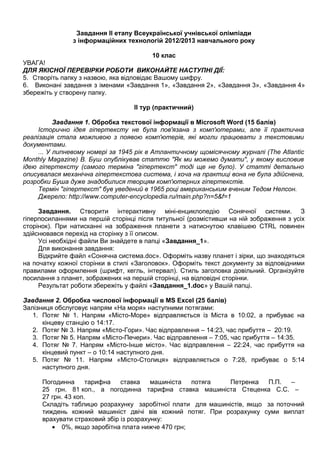 Завдання ІІ етапу Всеукраїнської учнівської олімпіади
з інформаційних технологій 2012/2013 навчального року
10 клас
УВАГА!
ДЛЯ ЯКІСНОЇ ПЕРЕВІРКИ РОБОТИ ВИКОНАЙТЕ НАСТУПНІ ДІЇ:
5. Створіть папку з назвою, яка відповідає Вашому шифру.
6. Виконані завдання з іменами «Завдання 1», «Завдання 2», «Завдання 3», «Завдання 4»
збережіть у створену папку.
ІІ тур (практичний)
Завдання 1. Обробка текстової інформації в Microsoft Word (15 балів)
Історично ідея гіпертексту не була пов'язана з комп'ютерами, але її практична
реалізація стала можливою з появою комп'ютерів, які могли працювати з текстовими
документами.
... У липневому номері за 1945 рік в Атлантичному щомісячному журналі (The Atlantic
Monthly Magazine) В. Буш опублікував статтю "Як ми можемо думати", у якому висловив
ідею гіпертексту (самого терміна "гіпертекст" тоді ще не було). У статті детально
описувалася механічна гіпертекстова система, і хоча на практиці вона не була здійснена,
розробки Буша дуже знадобилися творцям комп'ютерних гіпертекстів.
Термін "гіпертекст" був уведений в 1965 році американським вченим Тедом Нелсон.
Джерело: http://www.computer-encyclopedia.ru/main.php?n=5&f=1
Завдання. Створити інтерактивну міні-енциклопедію Сонячної системи. З
гіперпосиланнями на першій сторінці після титульної (розмістивши на ній зображення з усіх
сторінок). При натисканні на зображення планети з натиснутою клавішею CTRL повинен
здійснювався перехід на сторінку з її описом.
Усі необхідні файли Ви знайдете в папці «Завдання_1».
Для виконання завдання:
Відкрийте файл «Сонячна система.doc». Оформіть назву планет і зірки, що знаходяться
на початку кожної сторінки в стилі «Заголовок». Оформіть текст документу за відповідними
правилами оформлення (шрифт, кегль, інтервал). Стиль заголовка довільний. Організуйте
посилання з планет, зображених на першій сторінці, на відповідні сторінки.
Результат роботи збережіть у файлі «Завдання_1.doc» у Вашій папці.
Завдання 2. Обробка числової інформації в MS Excel (25 балів)
Залізниця обслуговує напрям «На моря» наступними потягами:
1. Потяг № 1. Напрям «Місто-Море» відправляється із Міста в 10:02, а прибуває на
кінцеву станцію о 14:17.
2. Потяг № 3. Напрям «Місто-Гори». Час відправлення – 14:23, час прибуття – 20:19.
3. Потяг № 5. Напрям «Місто-Печери». Час відправлення – 7:05, час прибуття – 14:35.
4. Потяг № 7. Напрям «Місто-Інше місто». Час відправлення – 22:24, час прибуття на
кінцевий пункт – о 10:14 наступного дня.
5. Потяг № 11. Напрям «Місто-Столиця» відправляється о 7:28, прибуває о 5:14
наступного дня.
Погодинна тарифна ставка машиніста потяга Петренка П.П. –
25 грн. 81 коп., а погодинна тарифна ставка машиніста Стеценка С.С. –
27 грн. 43 коп.
Складіть таблицю розрахунку заробітної плати для машиністів, якщо за поточний
тиждень кожний машиніст двічі вів кожний потяг. При розрахунку суми виплат
врахувати страховий збір із розрахунку:
• 0%, якщо заробітна плата нижче 470 грн;
 