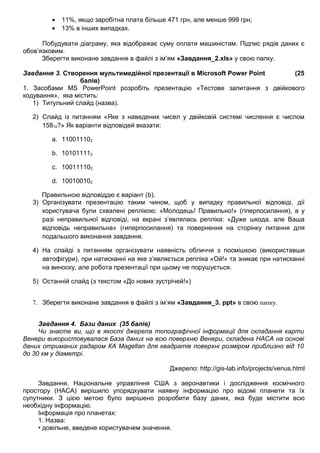 • 11%, якщо заробітна плата більше 471 грн, але менше 999 грн;
• 13% в інших випадках.
Побудувати діаграму, яка відображає суму оплати машиністам. Підпис рядів даних є
обов’язковим.
Зберегти виконане завдання в файлі з ім’ям «Завдання_2.xls» у свою папку.
Завдання 3. Створення мультимедійної презентації в Microsoft Power Point (25
балів)
1. Засобами MS PowerPoint розробіть презентацію «Тестове запитання з двійкового
кодування», яка містить:
1) Титульний слайд (назва).
2) Слайд із питанням «Яке з наведених чисел у двійковій системі числення є числом
15810?» Як варіанти відповідей вказати:
a. 110011102
b. 101011112
c. 100111102
d. 100100102
Правильною відповіддю є варіант (b).
3) Організувати презентацію таким чином, щоб у випадку правильної відповіді, дії
користувача були схвалені реплікою: «Молодець! Правильно!» (гіперпосилання), а у
разі неправильної відповіді, на екрані з’являлась репліка: «Дуже шкода, але Ваша
відповідь неправильна» (гиперпосилання) та повернення на сторінку питання для
подальшого виконання завдання.
4) На слайді з питанням організувати наявність обличчя з посмішкою (використавши
автофігури), при натисканні на яке з’являється репліка «Ой!» та зникає при натисканні
на виноску, але робота презентації при цьому не порушується.
5) Останній слайд (з текстом «До нових зустрічей!»)
7. Зберегти виконане завдання в файлі з ім’ям «Завдання_3. ppt» в свою папку.
Завдання 4. Бази даних (35 балів)
Чи знаєте ви, що в якості джерела топографічної інформації для складання карти
Венери використовувалася База даних на всю поверхню Венери, складена НАСА на основі
даних отриманих радаром КА Magellan для квадратів поверхні розміром приблизно від 10
до 30 км у діаметрі.
Джерело: http://gis-lab.info/projects/venus.html
Завдання. Національне управління США з аеронавтики і дослідження космічного
простору (НАСА) вирішило упорядкувати наявну інформацію про відомі планети та їх
супутники. З цією метою було вирішено розробити базу даних, яка буде містити всю
необхідну інформацію.
Інформація про планетах:
1. Назва:
• довільне, введене користувачем значення.
 