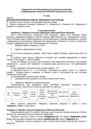 Завдання ІІ етапу Всеукраїнської учнівської олімпіади
з інформаційних технологій 2012/2013 навчального року
11 клас
УВАГА!
ДЛЯ ЯКІСНОЇ ПЕРЕВІРКИ РОБОТИ ВИКОНАЙТЕ НАСТУПНІ ДІЇ:
8. Створіть папку з назвою, яка відповідає Вашому шифру.
9. Виконані завдання з іменами «Завдання 1», «Завдання 2», «Завдання 3», «Завдання 4»
збережіть у створену папку.
ІІ тур (практичний)
Завдання 1. Обробка текстової інформації в Microsoft Word (20 балів)
Потяг «Місто-Столиця» перевозить 250 пасажирів, серед яких Петренко Петро
Петрович, відряджений фірмою, в якій він працює. Щоб скоротати час, проведений у поїздці,
Петро Петрович взяв із собою документи, що регламентують службові відрядження, оскільки
у відрядження він їде вперше. Документи він завантажив з Інтернету та читати їх виявилося
незручно. Відформатуйте текст для відрядженого Петренко.
1. Відкрийте файл «Завдання_1.doc».
2. Здійсніть форматування тексту:
а) на початку документа додайте герб України (файл Герб.jpg), розмістивши його по
центру;
б) додайте назву закону «Фрагмент інструкції про службові відрядження в межах
України та за кордон» – об’єкт WordArt;
в) для усіх абзаців, які містять дати прийняття або редагування Інструкції, застосувати
накреслення – курсив, текст вирівняти по правому краю; для всіх інших – тип вирівнювання
по ширині;
г) текст оформити гарнітурою Arial, розмір шрифту – 16;
д) оформити пункти 1.2 – 1.12 інструкції відповідно до зразка: «пункт 1.1.» (замість
номера – окремий рядок з номером та словом «пункт»), застосувати до них стильове
оформлення заголовку;
е) пронумерувати сторінки внизу справа.
3. Сформуйте зміст документа на новій сторінці після тексту.
4. «Додаток» оформити гіперпосиланнями.
Гіперпосилання має відкривати файл «ЖУРНАЛ реєстрації посвідчень про
відрядження.doc», який містить такий же заголовок та таблицю:
Файл створити самостійно. Збережіть виконане завдання в файлі з ім’ям
«Завдання_1.doc» у свою папку.
Завдання 2. Обробка числової інформації в MS Excel (25 балів)
Проаналізувати реалії та зробити прогнози щодо кількісного складу населення України
можете і ви, виконавши наступні завдання. Проблема?
Збережіть результат роботи в папці «Завдання_2» ім’я файлу Завдання_2.xls.
(Вхідні дані до задачі знаходяться в файлі naselennya.xls (папка «Задання_2»).
1. Підрахуйте кількість населення обох статей кожної вікової категорії для кожної із
областей.
 