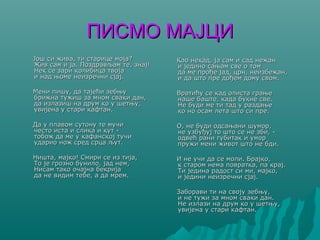 ПИСМО МАЈЦИПИСМО МАЈЦИ
Још си жива, ти старице моја?Још си жива, ти старице моја?
Жив сам и ја. Поздрављам те, знај!Жив сам и ја. Поздрављам те, знај!
Нек се зари колибица твојаНек се зари колибица твоја
и над њоме неизречни сјај.и над њоме неизречни сјај.
Мени пишу, да тајећи зебњуМени пишу, да тајећи зебњу
брижна тужиш за мном сваки дан,брижна тужиш за мном сваки дан,
да излазиш на друм ко у шетњу,да излазиш на друм ко у шетњу,
увијена у стари кафтан.увијена у стари кафтан.
Да у плавом сутону те мучиДа у плавом сутону те мучи
често иста и слика и кут -често иста и слика и кут -
тобож да ме у кафанској тучитобож да ме у кафанској тучи
ударио нож сред срца љут.ударио нож сред срца љут.
Ништа, мајко! Смири се из тија,Ништа, мајко! Смири се из тија,
То је грозно бунило, јад нем,То је грозно бунило, јад нем,
Нисам тако очајна бекријаНисам тако очајна бекрија
да не видим тебе, а да мрем.да не видим тебе, а да мрем.
Као некад, ја сам и сад нежанКао некад, ја сам и сад нежан
и једино сањам све о томи једино сањам све о том
да ме прође јад, црн, неизбежан,да ме прође јад, црн, неизбежан,
и да што пре дођем дому свом.и да што пре дођем дому свом.
Вратићу се кад олиста грањеВратићу се кад олиста грање
наше баште, када букне све.наше баште, када букне све.
Не буди ме ти тад у раздањеНе буди ме ти тад у раздање
ко но осам лета што си пре.ко но осам лета што си пре.
О, не буди одсањани шумор,О, не буди одсањани шумор,
не узбуђуј то што се не зби, -не узбуђуј то што се не зби, -
одвећ рани губитак и умородвећ рани губитак и умор
пружи мени живот што не бди.пружи мени живот што не бди.
И не учи да се моли. Брајко,И не учи да се моли. Брајко,
к старом нема повратка, па крај.к старом нема повратка, па крај.
Ти једина радост си ми, мајко,Ти једина радост си ми, мајко,
и једини неизречни сјај.и једини неизречни сјај.
Заборави ти на своју зебњу,Заборави ти на своју зебњу,
и не тужи за мном сваки дан.и не тужи за мном сваки дан.
Не излази на друм ко у шетњу,Не излази на друм ко у шетњу,
увијена у стари кафтан.увијена у стари кафтан.
 