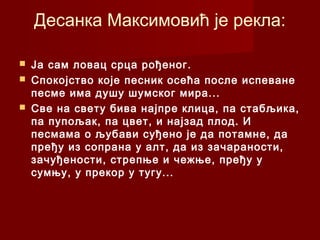 Десанка Максимовић је рекла:
 Ја сам ловац срца рођеног.
 Спокојство које песник осећа после испеване
песме има душу шумског мира...
 Све на свету бива најпре клица, па стабљика,
па пупољак, па цвет, и најзад плод. И
песмама о љубави суђено је да потамне, да
пређу из сопрана у алт, да из зачараности,
зачуђености, стрепње и чежње, пређу у
сумњу, у прекор у тугу...
 