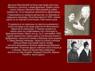Десанка Максимовић је била најстарије дете оцаДесанка Максимовић је била најстарије дете оца
Михаила, учитељМихаила, учитељаа, и мајке, и мајке Драгиње. Одмах послеДрагиње. Одмах после
њеног рођења, Михаило Максимовић јењеног рођења, Михаило Максимовић је добиодобио
премештај, те се породица преселила у Бранковину.премештај, те се породица преселила у Бранковину.
У Бранковини је провела детињство, а у Ваљеву јеУ Бранковини је провела детињство, а у Ваљеву је
завршила гимназију. Почетком августа 1933. годинезавршила гимназију. Почетком августа 1933. године
удала се за Сергеја Сластикова. Није имала деце.удала се за Сергеја Сластикова. Није имала деце.
Студирала је на одељењу за светску књижевност,Студирала је на одељењу за светску књижевност,
општу историју и историју уметности Филозовскогопшту историју и историју уметности Филозовског
факултета у Београду. У Паризу провела јефакултета у Београду. У Паризу провела је
годину дана на усавршавању као стипендистагодину дана на усавршавању као стипендиста
француске владе. Након што је од 3. септембра 1925.француске владе. Након што је од 3. септембра 1925.
године радила око годину дана у учитељској школи угодине радила око годину дана у учитељској школи у
Дубровнику, прешла је поново у Београд где је радилаДубровнику, прешла је поново у Београд где је радила
у Првој женској гимназији. Једна од њених ученицау Првој женској гимназији. Једна од њених ученица
била је Мира Алечковић која је такођебила је Мира Алечковић која је такође
постала песникиња и блиска пријатељица Десанкепостала песникиња и блиска пријатељица Десанке
Максимовић. Почетком Другог светског рата отишла јеМаксимовић. Почетком Другог светског рата отишла је
у пензију. Имала је велики број пријатељау пензију. Имала је велики број пријатеља
као што сукао што су:: Иво Андрић, Исидора Секулић, БранкоИво Андрић, Исидора Секулић, Бранко
Ћопић и многи други.Ћопић и многи други.
 