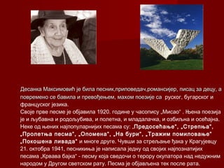 Десанка Максимовић је била песник,приповедач,романсијер,Десанка Максимовић је била песник,приповедач,романсијер, писац за децу, аписац за децу, а
повремено се бавила и превођењем, махом поезије саповремено се бавила и превођењем, махом поезије са руског, бугарског и
француског језика.
Своје прве песме је објавила 1920. године у часопису „Мисао“ . Њена поезија
је и љубавна и родољубива, и полетна, и младалачка, и озбиљна и осећајна.
Неке од њених најпопуларнијих песама су: „Предосећање“, „Стрепња“,
„Пролетња песма“, „Опомена“, „На бури“, „Тражим помиловање“
„Покошена ливада“ и многе друге. Чувши за стрељање ђака у Крагујевцу
21. октобра 1941, песникиња је написала једну од својих најпознатијих
песама „Крвава бајка“ - песму која сведочи о терору окупатора над недужним
народом у Другом светском рату. Песма је објављена тек после рата.
 