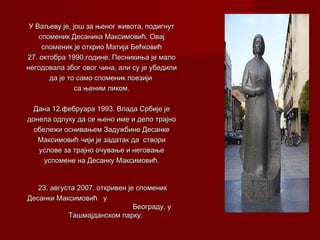 У Ваљеву је, још за њеног живота, подигнутУ Ваљеву је, још за њеног живота, подигнут
споменик Десаника Максимовић. Овајспоменик Десаника Максимовић. Овај
споменик је открио Матија Бећковићспоменик је открио Матија Бећковић
27. октобра 1990.године. Песникиња је мало27. октобра 1990.године. Песникиња је мало
негодовала због овог чина, али су је убедилинегодовала због овог чина, али су је убедили
да је то само споменик поезијида је то само споменик поезији
са њенимса њеним ликом.ликом.
Дана 12.фебруара 1993. Влада Србије јеДана 12.фебруара 1993. Влада Србије је
донела одлуку да се њено име и дело трајнодонела одлуку да се њено име и дело трајно
обележи оснивањем Задужбине Десанкеобележи оснивањем Задужбине Десанке
МаксимовићМаксимовић чији је задатак дачији је задатак да створиствори
услове за трајно очување и неговањеуслове за трајно очување и неговање
успомене на Десанку Максимовић.успомене на Десанку Максимовић.
23. августа 2007. откривен је споменик23. августа 2007. откривен је споменик
Десанки Максимовић уДесанки Максимовић у
Београду, уБеограду, у
Ташмајданском парку.Ташмајданском парку.
 