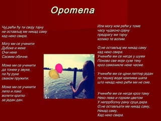 OpomenaOpomena
Или могу ком рећи у томеИли могу ком рећи у томе
часу чудесно сјајнучасу чудесно сјајну
предрагу ми тајнупредрагу ми тајну
колико те волим.колико те волим.
О,не остављај ме никад самуО,не остављај ме никад саму
кад неко свира.кад неко свира.
Учиниће ми се негде у шумиУчиниће ми се негде у шуми
Поново све моје сузе текуПоново све моје сузе теку
кроз самоникле неке чесме.кроз самоникле неке чесме.
Учиниће ми се црни лептир једанУчиниће ми се црни лептир један
по тешкој води крилима шапапо тешкој води крилима шапа
што некад неко рећи ми не сме.што некад неко рећи ми не сме.
Учиниће ми се негде кроз тамуУчиниће ми се негде кроз таму
Неко пева и горким цветомНеко пева и горким цветом
У непррболну рану срца дира.У непррболну рану срца дира.
О,не остављати ме никад саму,О,не остављати ме никад саму,
Никад саму,Никад саму,
Кад неко свира.Кад неко свира.
Чуј,рећи ћу ти своју тајнуЧуј,рећи ћу ти своју тајну
не остављај ме никад самуне остављај ме никад саму
кад неко свира.кад неко свира.
Могу ми се учинитиМогу ми се учинити
Дубоке и мекеДубоке и меке
Очи некеОчи неке
Сасвим обичне.Сасвим обичне.
Може ми се учинитиМоже ми се учинити
да тонем у звуке,да тонем у звуке,
па ћу рукепа ћу руке
сваком пружити.сваком пружити.
Може ми се учинитиМоже ми се учинити
лепо и лаколепо и лако
волети кратковолети кратко
за један дан.за један дан.
 