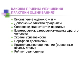 КАКОВЫ ПРИЕМЫ УЛУЧШЕНИЯ
ПРАКТИКИ ОЦЕНИВАНИЯ?
 Выставление оценок с + и –
 Дополнение отметки суждением
 Сопровождение отметки надписью
 Взаимооценка, самооценка+оценка другого
человека
 Экраны успеваемости
 Портфели достижений
 Критериальное оценивание (оценочные
шкалы, листы)
 Рейтинговая оценка
 