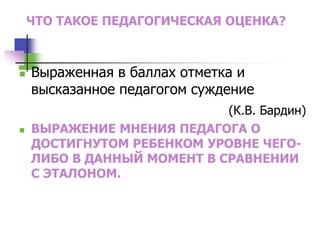 ЧТО ТАКОЕ ПЕДАГОГИЧЕСКАЯ ОЦЕНКА?
 Выраженная в баллах отметка и
высказанное педагогом суждение
(К.В. Бардин)
 ВЫРАЖЕНИЕ МНЕНИЯ ПЕДАГОГА О
ДОСТИГНУТОМ РЕБЕНКОМ УРОВНЕ ЧЕГО-
ЛИБО В ДАННЫЙ МОМЕНТ В СРАВНЕНИИ
С ЭТАЛОНОМ.
 